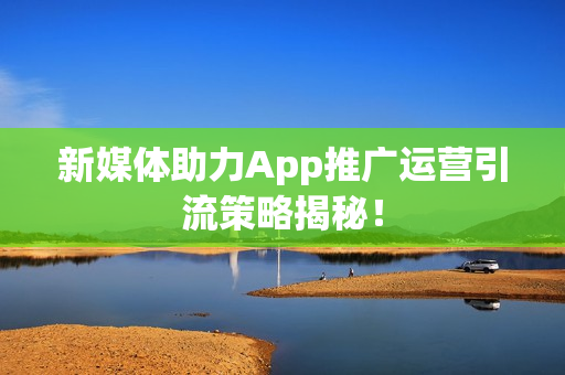 新媒体助力App推广运营引流策略揭秘！