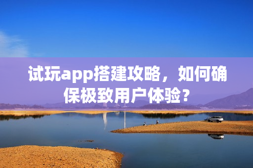 试玩app搭建攻略，如何确保极致用户体验？