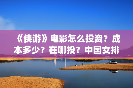 《侠游》电影怎么投资？成本多少？在哪投？中国女排(侠游什么时候开拍)