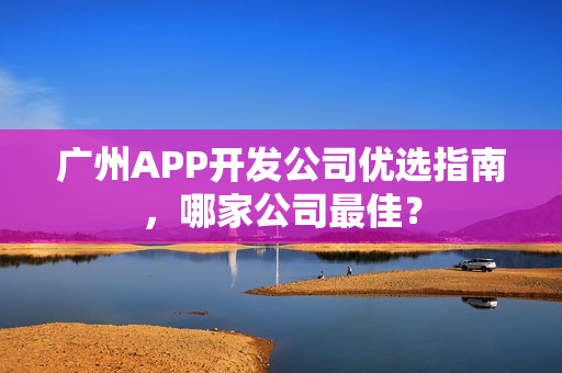广州APP开发公司优选指南，哪家公司最佳？