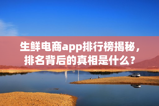 生鲜电商app排行榜揭秘，排名背后的真相是什么？