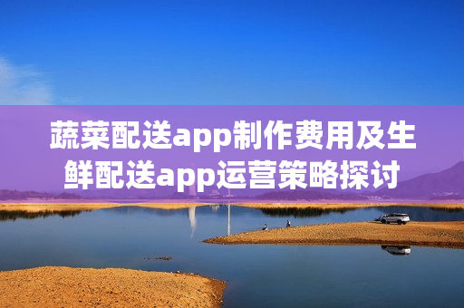 蔬菜配送app制作费用及生鲜配送app运营策略探讨