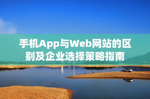 手机App与Web网站的区别及企业选择策略指南