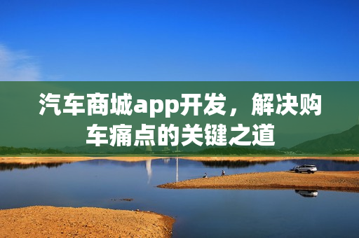 汽车商城app开发,解决购车痛点的关键之道 汽车商城app开发,解决购车痛点的关键之道