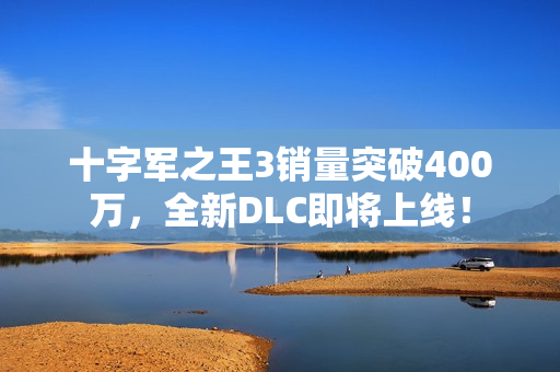 十字军之王3销量突破400万，全新DLC即将上线！