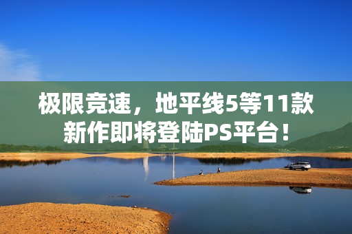 极限竞速，地平线5等11款新作即将登陆PS平台！