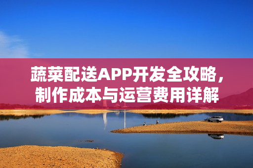 蔬菜配送APP开发全攻略，制作成本与运营费用详解