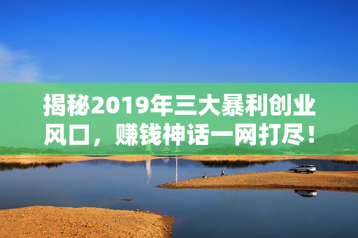 揭秘2019年三大暴利创业风口，赚钱神话一网打尽！