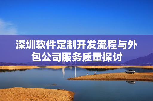 深圳软件定制开发流程与外包公司服务质量探讨 深圳软件定制开发流程与外包公司服务质量探讨