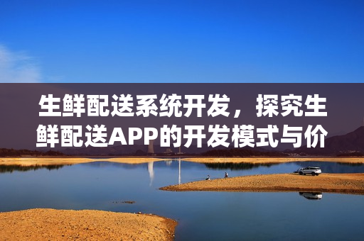 生鲜配送系统开发，探究生鲜配送APP的开发模式与价格