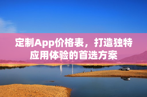 定制App价格表,打造独特应用体验的首选方案 定制App价格表,打造独特应用体验的首选方案