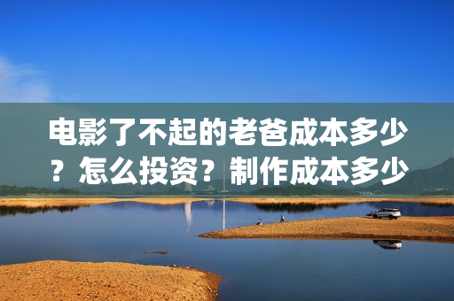 电影了不起的老爸成本多少？怎么投资？制作成本多少？(了不起的老爸 演员表)