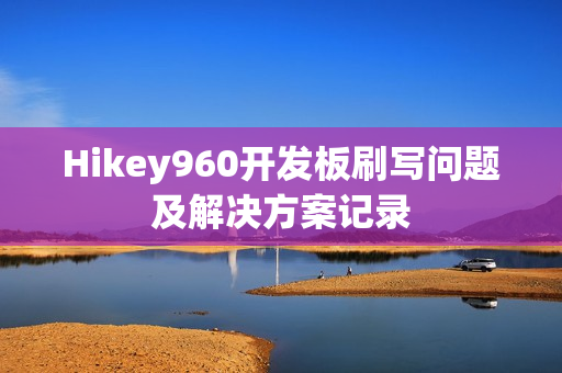 Hikey960开发板刷写问题及解决方案记录