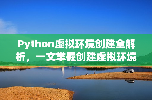 Python虚拟环境创建全解析，一文掌握创建虚拟环境的关键要点