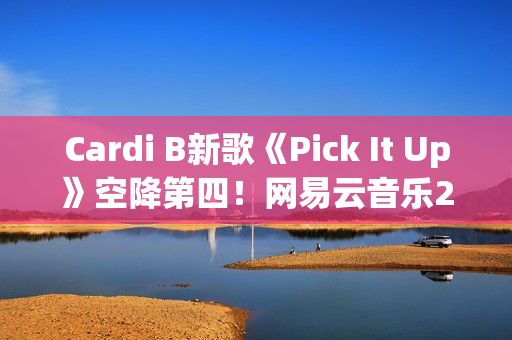 Cardi B新歌《Pick It Up》空降第四！网易云音乐25年第39期说唱周榜发布(cardi b新歌wap)