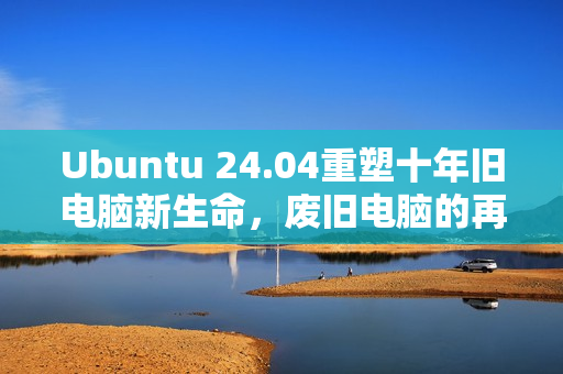 Ubuntu 24.04重塑十年旧电脑新生命，废旧电脑的再利用价值