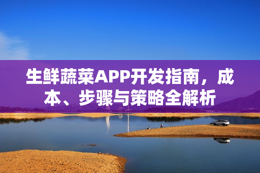 生鲜蔬菜APP开发指南，成本、步骤与策略全解析