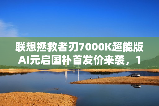 联想拯救者刃7000K超能版AI元启国补首发价来袭，11499元起，为战而生！