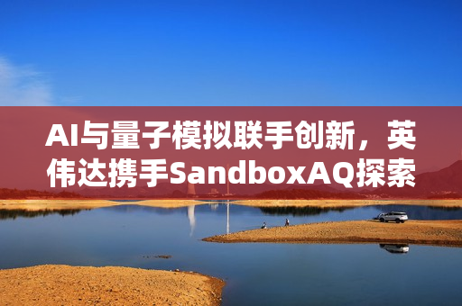 AI与量子模拟联手创新，英伟达携手SandboxAQ探索新化合物与先进材料领域合作新纪元