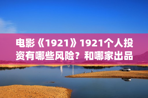 电影《1921》1921个人投资有哪些风险？和哪家出品方签约？(电影《1921》凸显了伟大的什么精神)