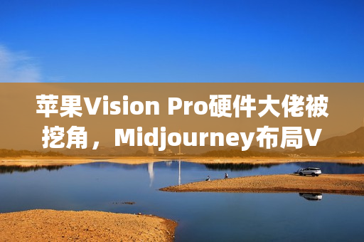 苹果Vision Pro硬件大佬被挖角，Midjourney布局VR头显技术，AI生成3D世界引擎即将亮相