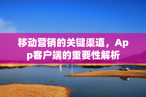 移动营销的关键渠道，App客户端的重要性解析