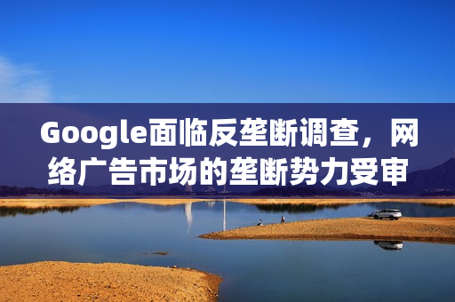 Google面临反垄断调查，网络广告市场的垄断势力受审视