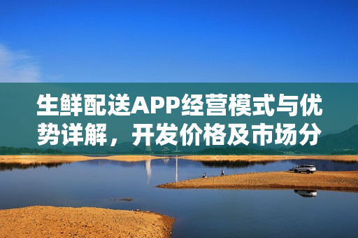 生鲜配送APP经营模式与优势详解，开发价格及市场分析