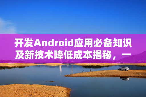 开发Android应用必备知识及新技术降低成本揭秘，一站式解决方案助你节省高达九成成本！