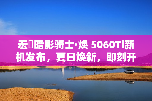 宏碁暗影骑士·焕 5060Ti新机发布，夏日焕新，即刻开启超神之旅