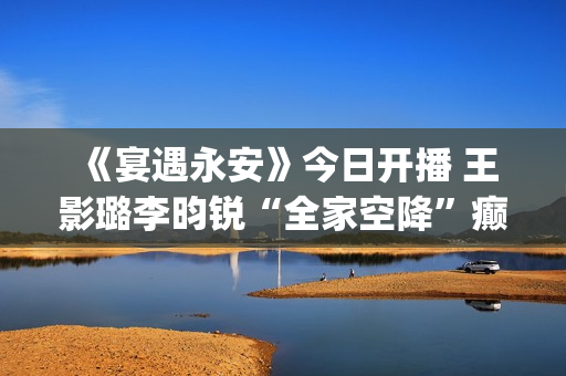  《宴遇永安》今日开播 王影璐李昀锐“全家空降”癫位出道(《宴遇永安》免费观看)