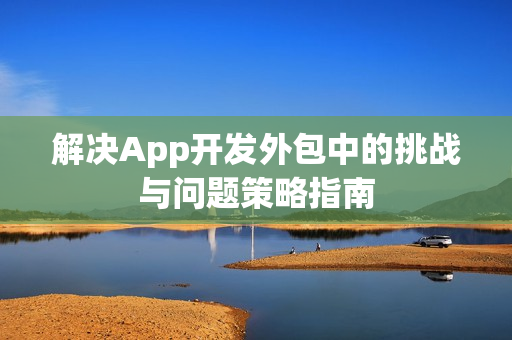 解决App开发外包中的挑战与问题策略指南