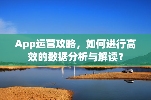 App运营攻略，如何进行高效的数据分析与解读？