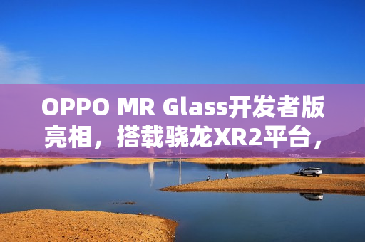 OPPO MR Glass开发者版亮相，搭载骁龙XR2平台，助力XR技术联合创新