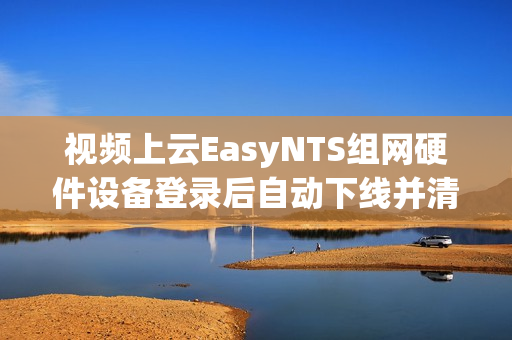 视频上云EasyNTS组网硬件设备登录后自动下线并清除设备信息的原因解析