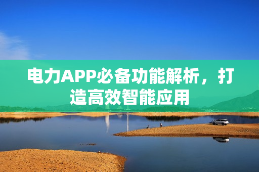 电力APP必备功能解析,打造高效智能应用 电力APP必备功能解析,打造高效智能应用