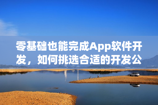 零基础也能完成App软件开发，如何挑选合适的开发公司？