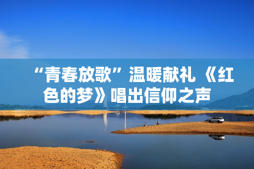 “青春放歌”温暖献礼 《红色的梦》唱出信仰之声