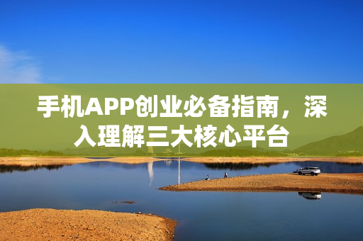 手机APP创业必备指南，深入理解三大核心平台