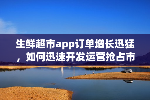 生鲜超市app订单增长迅猛，如何迅速开发运营抢占市场先机？