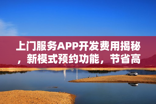 上门服务APP开发费用揭秘，新模式预约功能，节省高达90%成本！