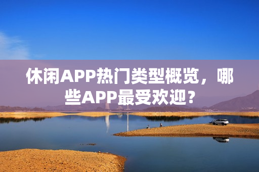 休闲APP热门类型概览，哪些APP最受欢迎？
