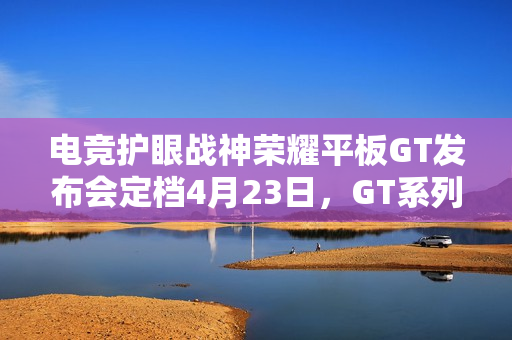 电竞护眼战神荣耀平板GT发布会定档4月23日，GT系列双子星闪耀登场
