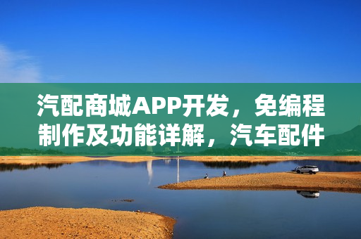 汽配商城APP开发，免编程制作及功能详解，汽车配件APP一站式解决方案