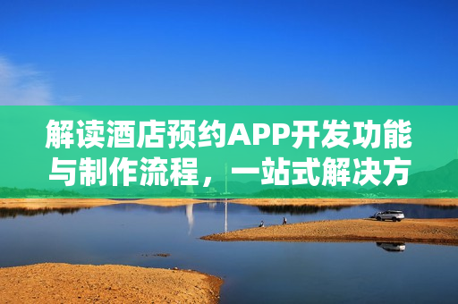 解读酒店预约APP开发功能与制作流程，一站式解决方案探索