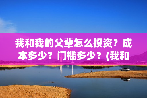 我和我的父辈怎么投资？成本多少？门槛多少？(我和我的父辈怎样样)