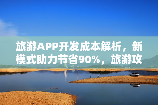 旅游APP开发成本解析，新模式助力节省90%，旅游攻略类APP深度分析