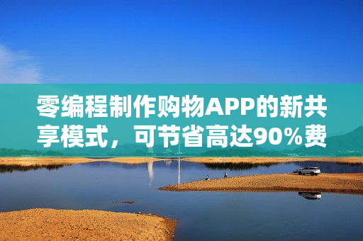 零编程制作购物APP的新共享模式，可节省高达90%费用——引领行业变革