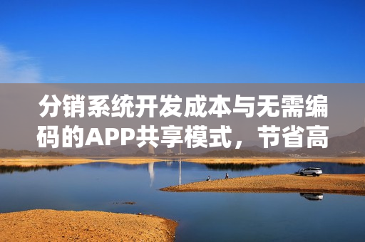 分销系统开发成本与无需编码的APP共享模式，节省高达90%的成本