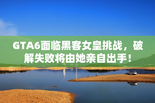 GTA6面临黑客女皇挑战，破解失败将由她亲自出手！